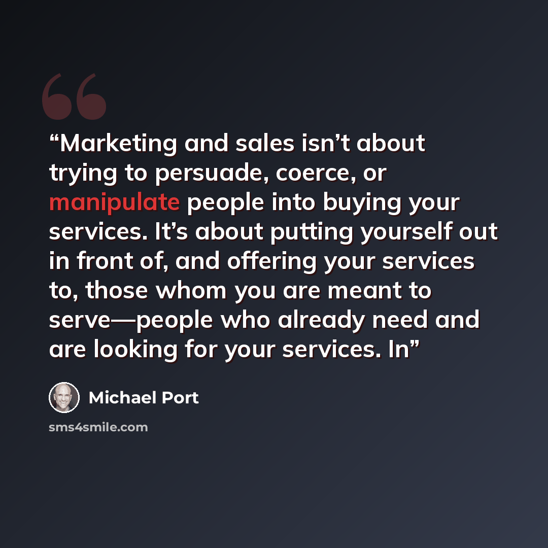 “Marketing and sales isn’t about trying to persuade, coerce, or manipulate people into buying your services. It’s about putting yourself out in front of, and offering your services to, those whom you are meant to serve—people who already need and are looking for your services. In” quote by Michael Port