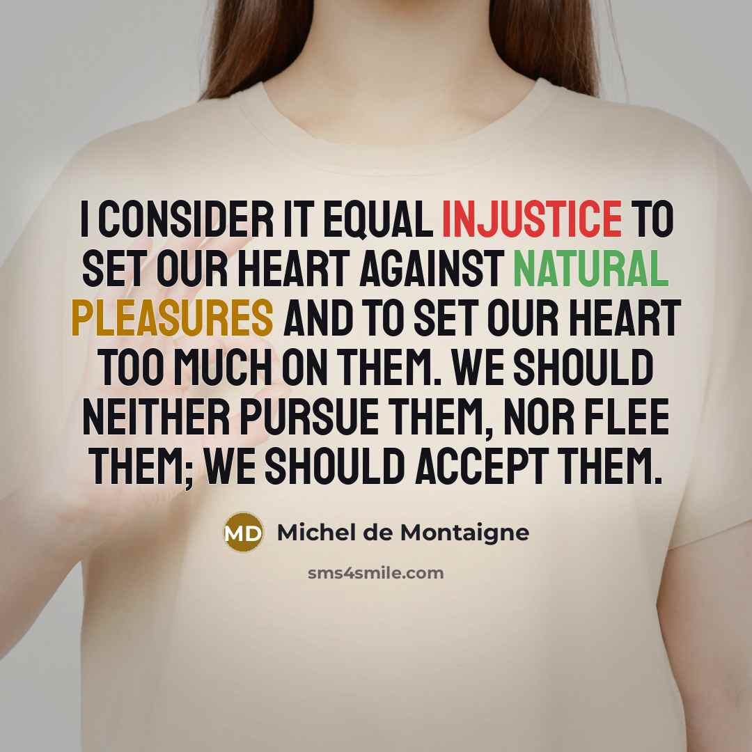 “I consider it equal injustice to set our heart against natural pleasures and to set our heart too much on them. We should neither pursue them, nor flee them; we should accept them.” quote by Michel de Montaigne