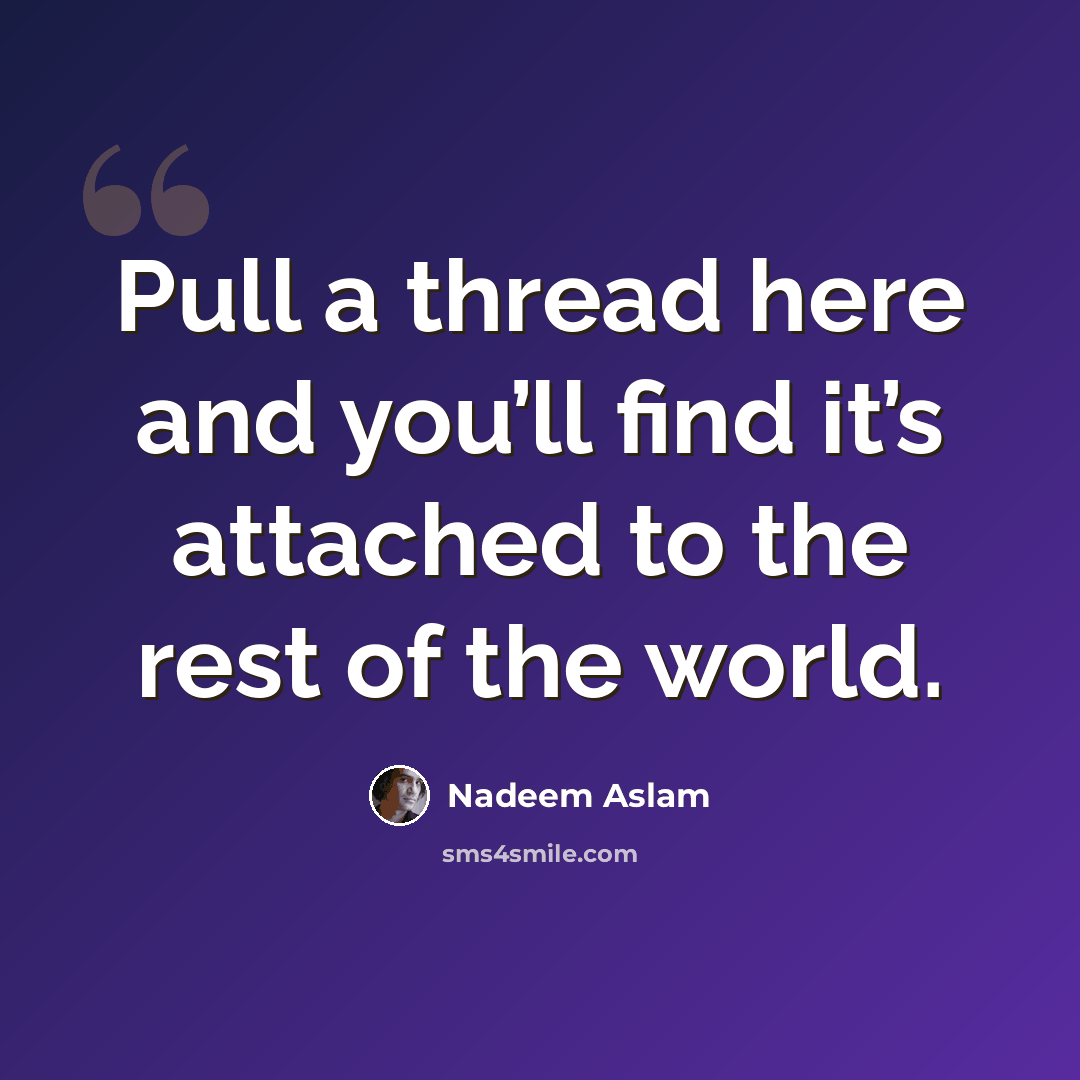 “Pull a thread here and you’ll find it’s attached to the rest of the world.” quote by Nadeem Aslam