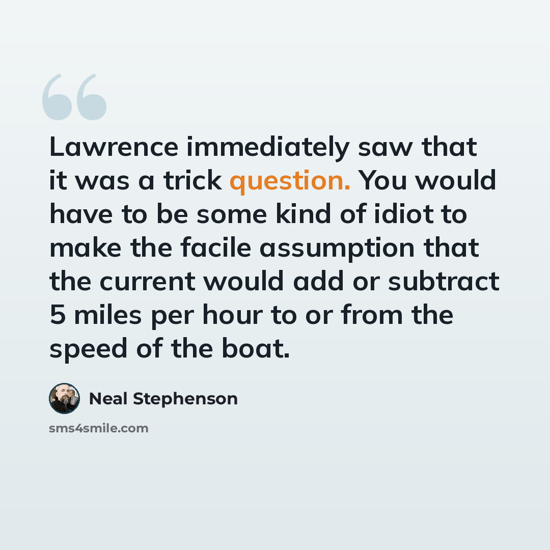 “Lawrence immediately saw that it was a trick question. You would have to be some kind of idiot to make the facile assumption that the current would add or subtract 5 miles per hour to or from the speed of the boat.” quote by Neal Stephenson