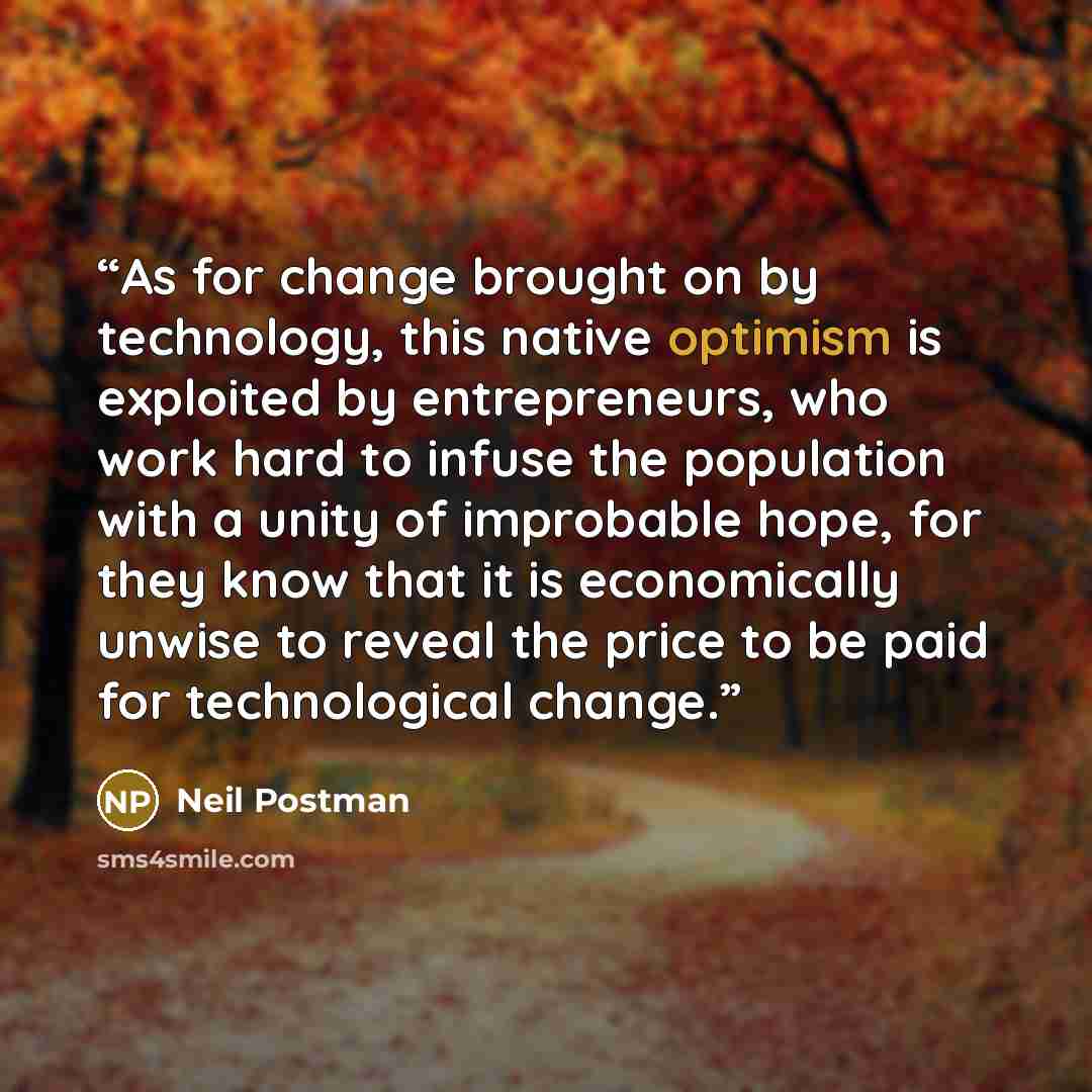 “As for change brought on by technology, this native optimism is exploited by entrepreneurs, who work hard to infuse the population with a unity of improbable hope, for they know that it is economically unwise to reveal the price to be paid for technological change.” quote by Neil Postman