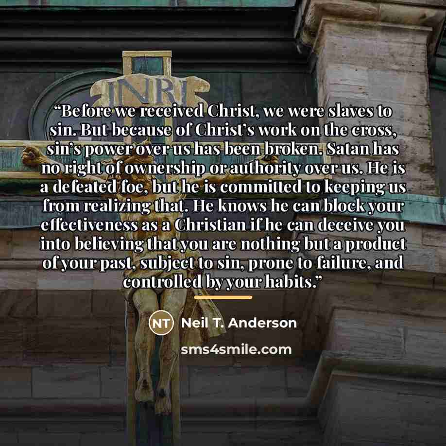 “Before we received Christ, we were slaves to sin. But because of Christ’s work on the cross, sin’s power over us has been broken. Satan has no right of ownership or authority over us. He is a defeated foe, but he is committed to keeping us from realizing that. He knows he can block your…” quote by Neil T. Anderson