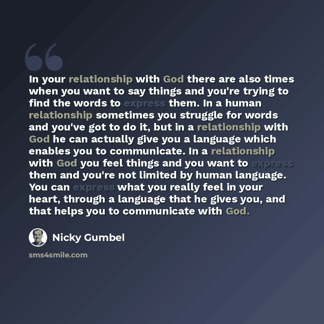 “In your relationship with God there are also times when you want to say things and you're trying to find the words to express them. In a human relationship sometimes you struggle for words and you've got to do it, but in a relationship with God he can actually give you a language which enables you…” quote by Nicky Gumbel
