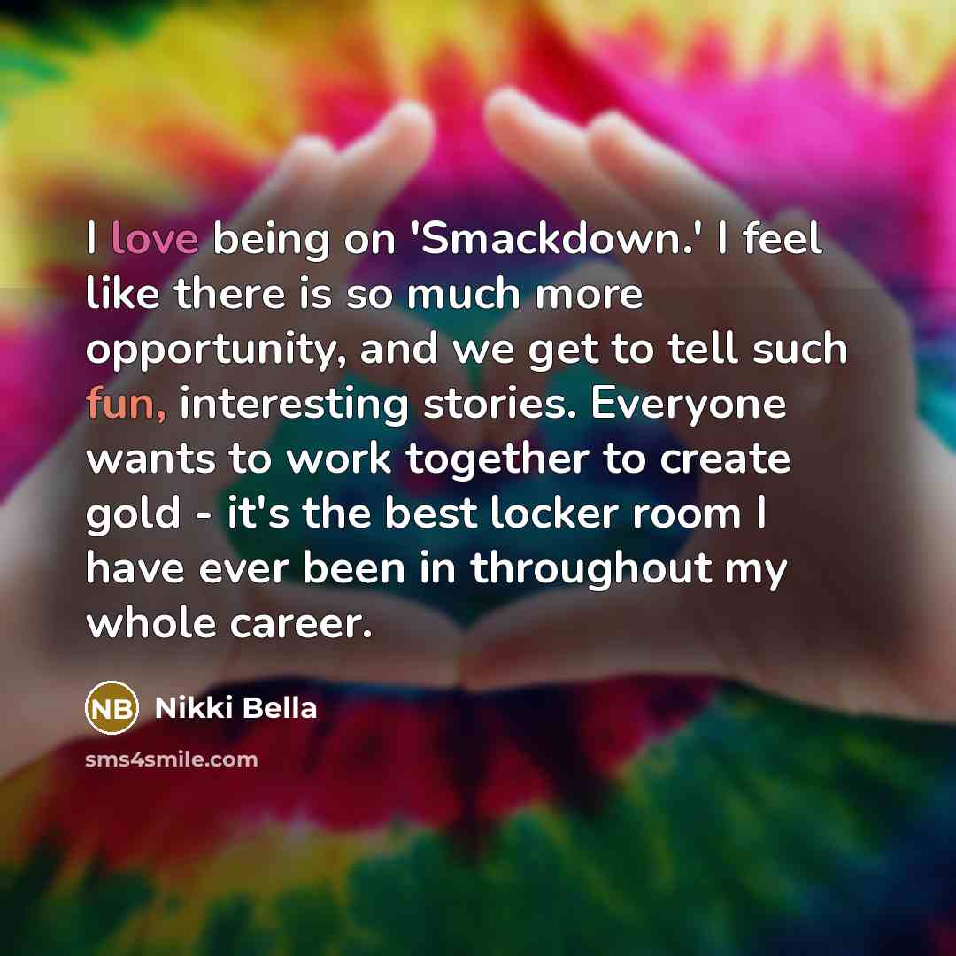 “I love being on 'Smackdown.' I feel like there is so much more opportunity, and we get to tell such fun, interesting stories. Everyone wants to work together to create gold - it's the best locker room I have ever been in throughout my whole career.” quote by Nikki Bella