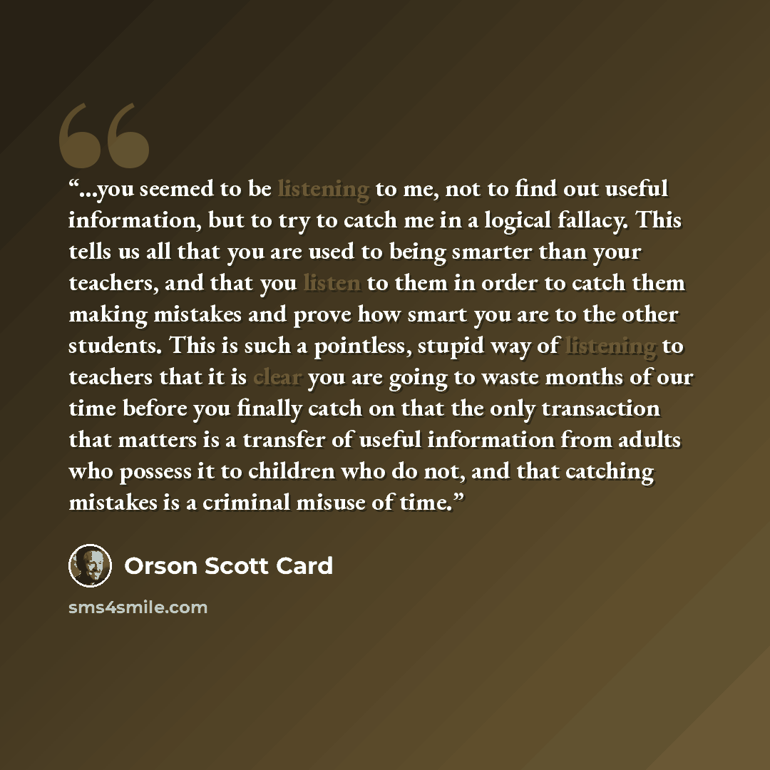 “...you seemed to be listening to me, not to find out useful information, but to try to catch me in a logical fallacy. This tells us all that you are used to being smarter than your teachers, and that you listen to them in order to catch them making mistakes and prove how smart you are to the other…” quote by Orson Scott Card