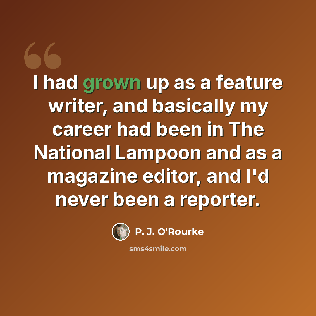 “I had grown up as a feature writer, and basically my career had been in The National Lampoon and as a magazine editor, and I'd never been a reporter.” quote by P. J. O'Rourke