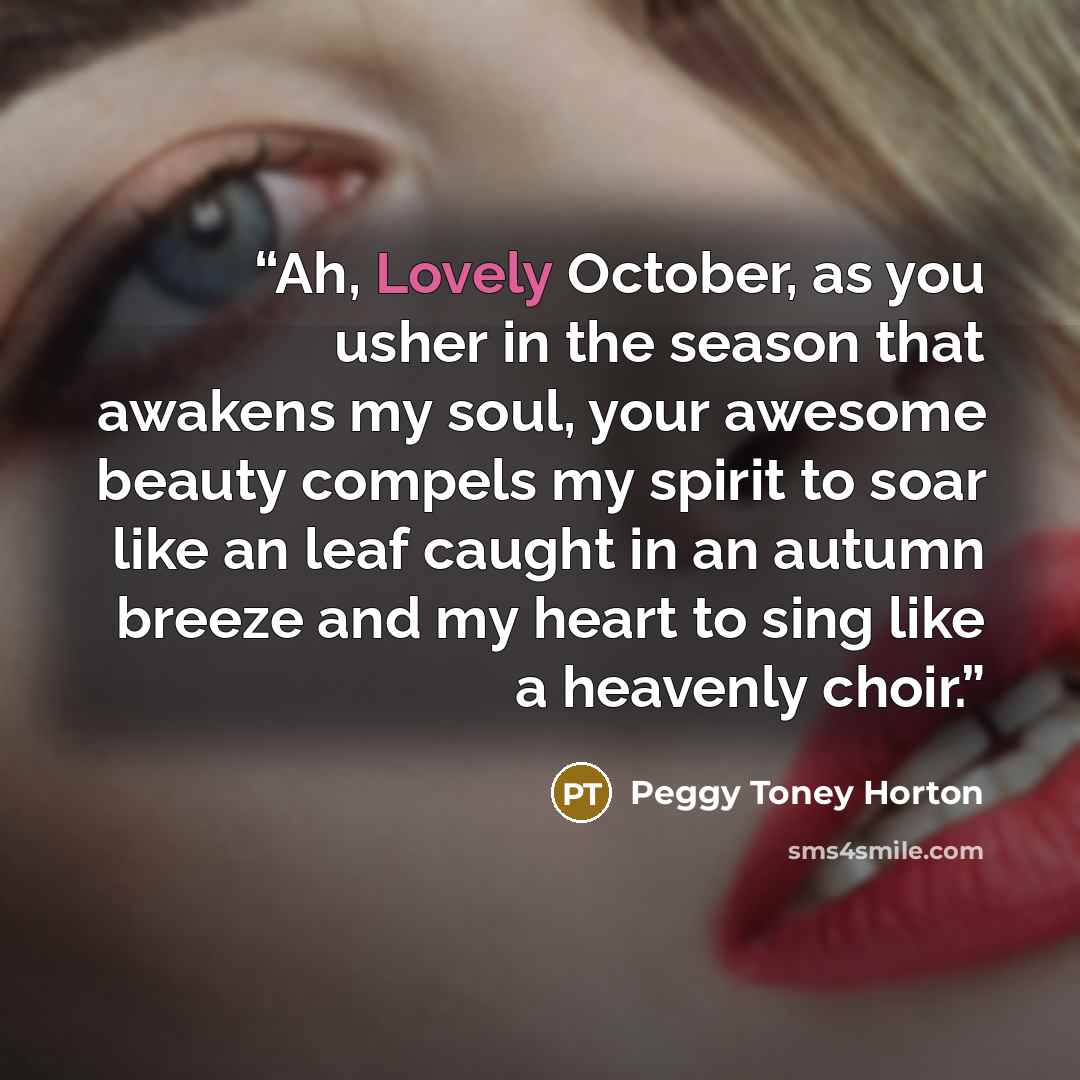 “Ah, Lovely October, as you usher in the season that awakens my soul, your awesome beauty compels my spirit to soar like an leaf caught in an autumn breeze and my heart to sing like a heavenly choir.” quote by Peggy Toney Horton