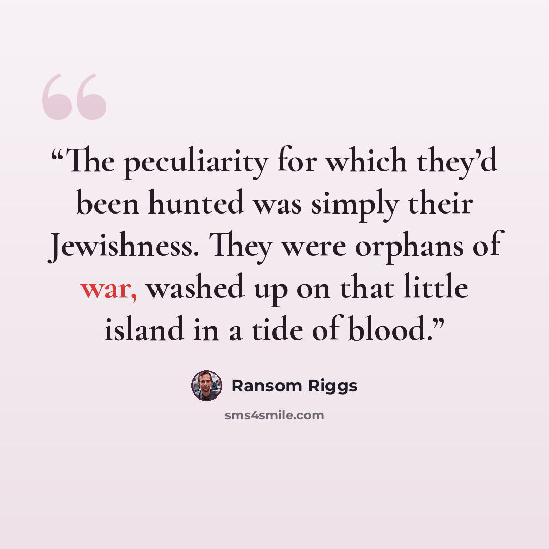“The peculiarity for which they’d been hunted was simply their Jewishness. They were orphans of war, washed up on that little island in a tide of blood.” quote by Ransom Riggs