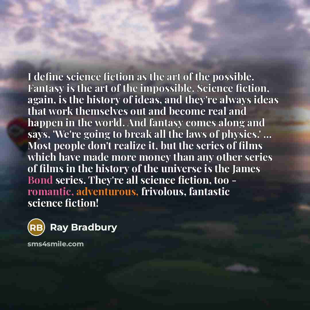 “I define science fiction as the art of the possible. Fantasy is the art of the impossible. Science fiction, again, is the history of ideas, and they're always ideas that work themselves out and become real and happen in the world. And fantasy comes along and says, 'We're going to break all the…” quote by Ray Bradbury