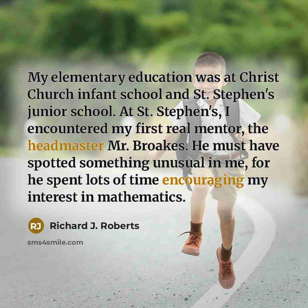 “My elementary education was at Christ Church infant school and St. Stephen's junior school. At St. Stephen's, I encountered my first real mentor, the headmaster Mr. Broakes. He must have spotted something unusual in me, for he spent lots of time encouraging my interest in mathematics.” quote by Richard J. Roberts