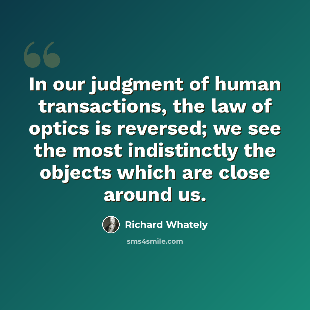 “In our judgment of human transactions, the law of optics is reversed; we see the most indistinctly the objects which are close around us.” quote by Richard Whately