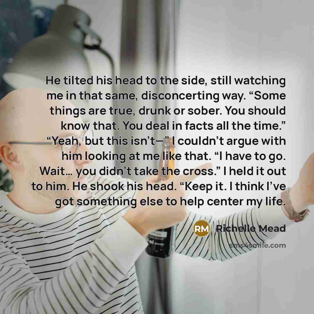 “He tilted his head to the side, still watching me in that same, disconcerting way. “Some things are true, drunk or sober. You should know that. You deal in facts all the time.” “Yeah, but this isn’t—” I couldn’t argue with him looking at me like that. “I have to go. Wait… you didn’t take the…” quote by Richelle Mead