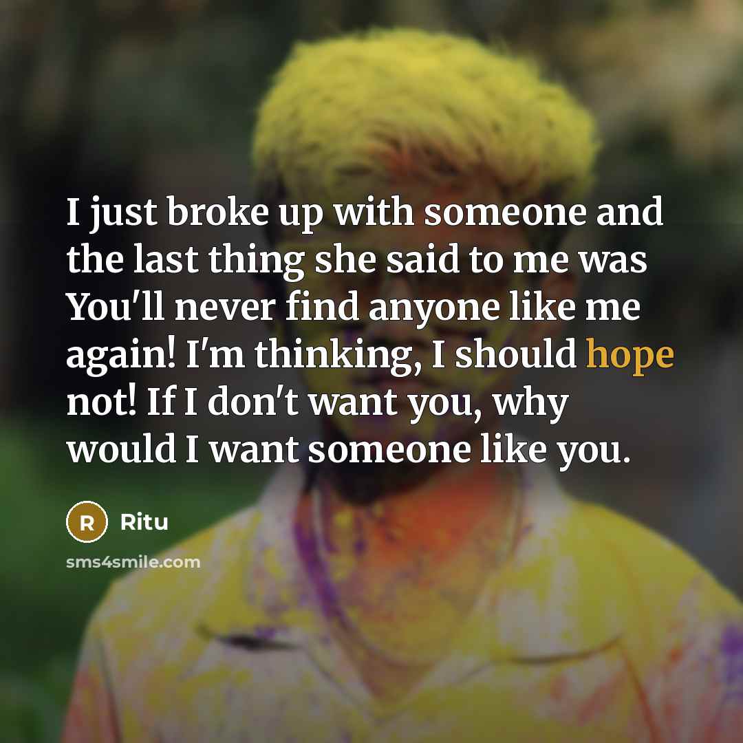 “I just broke up with someone and the last thing she said to me was You'll never find anyone like me again! I'm thinking, I should hope not! If I don't want you, why would I want someone like you.” quote by Ritu
