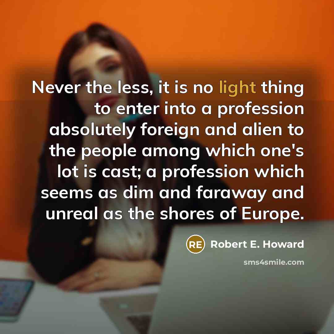 “Never the less, it is no light thing to enter into a profession absolutely foreign and alien to the people among which one's lot is cast; a profession which seems as dim and faraway and unreal as the shores of Europe.” quote by Robert E. Howard