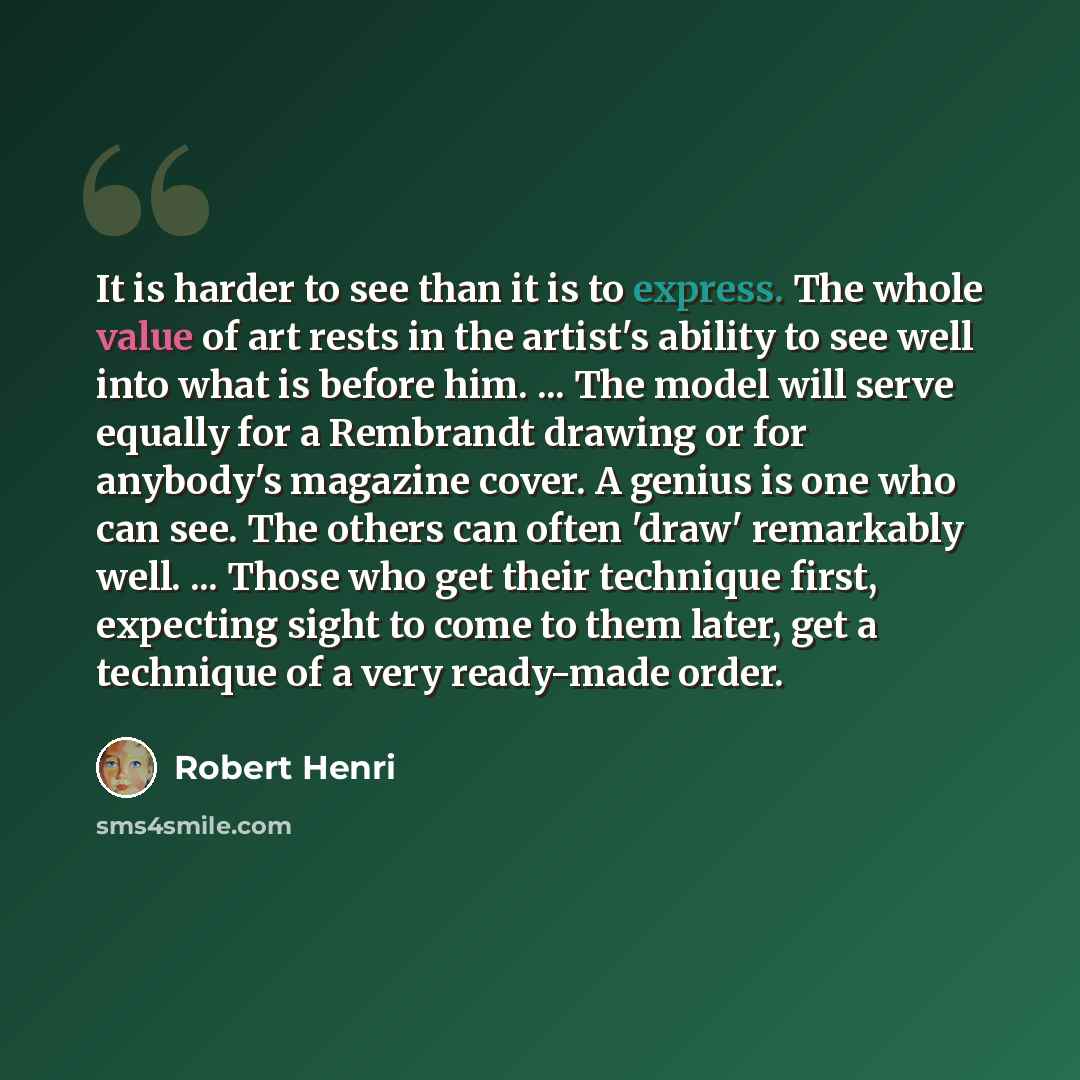 “It is harder to see than it is to express. The whole value of art rests in the artist's ability to see well into what is before him. ... The model will serve equally for a Rembrandt drawing or for anybody's magazine cover. A genius is one who can see. The others can often 'draw' remarkably well…” quote by Robert Henri