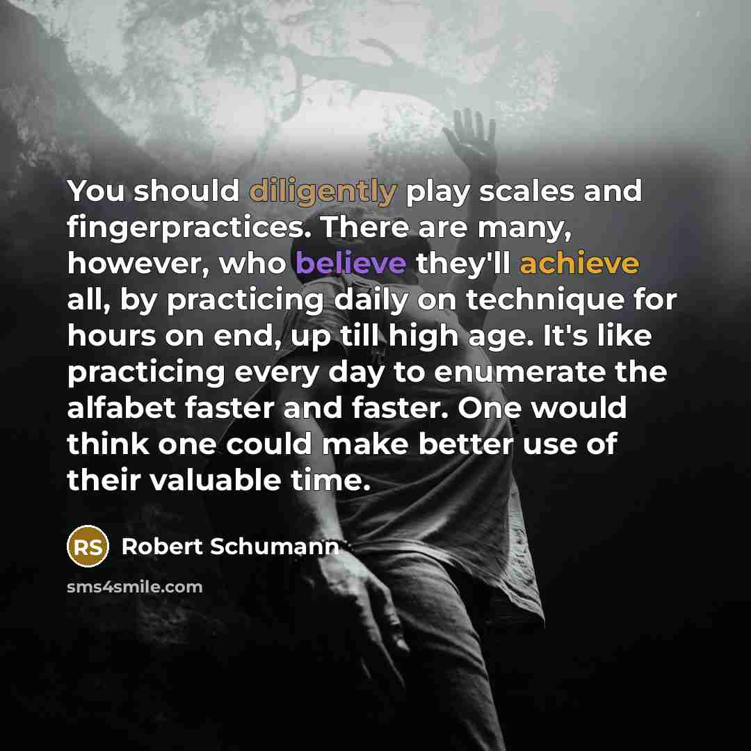 “You should diligently play scales and fingerpractices. There are many, however, who believe they'll achieve all, by practicing daily on technique for hours on end, up till high age. It's like practicing every day to enumerate the alfabet faster and faster. One would think one could make better use…” quote by Robert Schumann