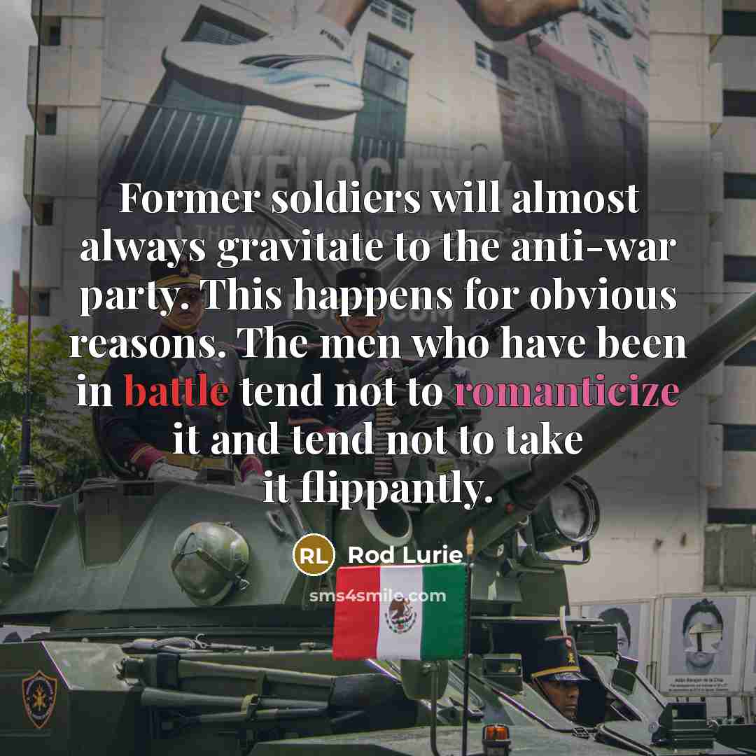 “Former soldiers will almost always gravitate to the anti-war party. This happens for obvious reasons. The men who have been in battle tend not to romanticize it and tend not to take it flippantly.” quote by Rod Lurie
