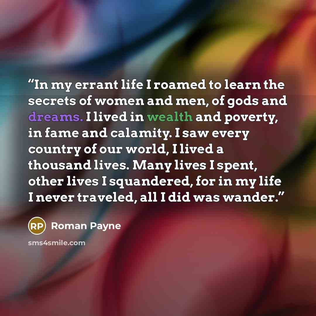 “In my errant life I roamed to learn the secrets of women and men, of gods and dreams. I lived in wealth and poverty, in fame and calamity. I saw every country of our world, I lived a thousand lives. Many lives I spent, other lives I squandered, for in my life I never traveled, all I did was wander.” quote by Roman Payne