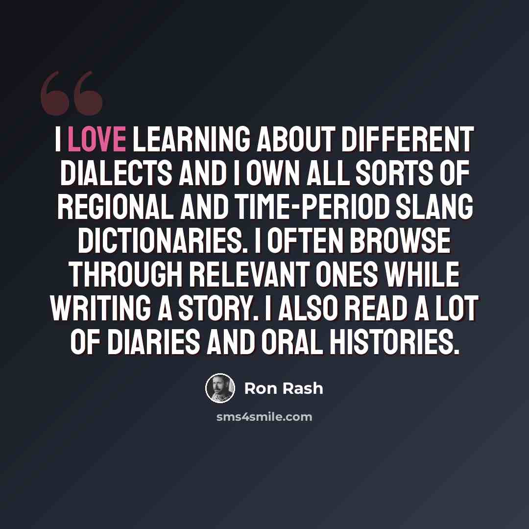 “I love learning about different dialects and I own all sorts of regional and time-period slang dictionaries. I often browse through relevant ones while writing a story. I also read a lot of diaries and oral histories.” quote by Ron Rash