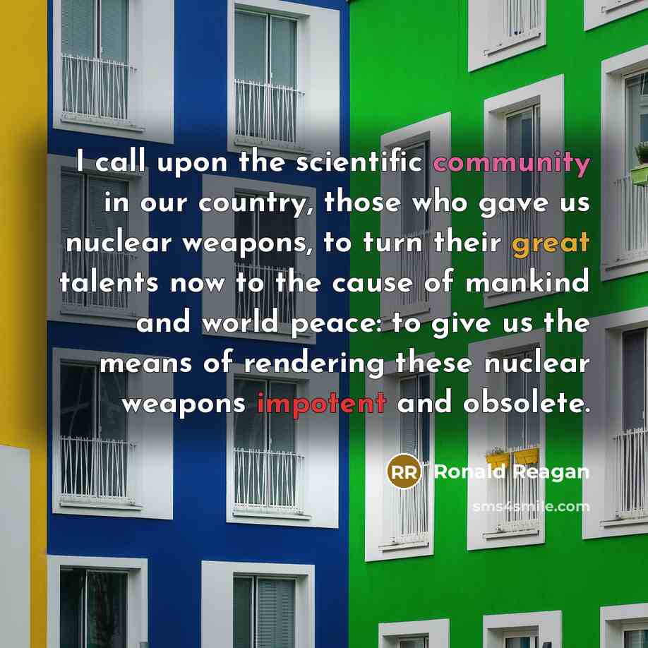“I call upon the scientific community in our country, those who gave us nuclear weapons, to turn their great talents now to the cause of mankind and world peace: to give us the means of rendering these nuclear weapons impotent and obsolete.” quote by Ronald Reagan