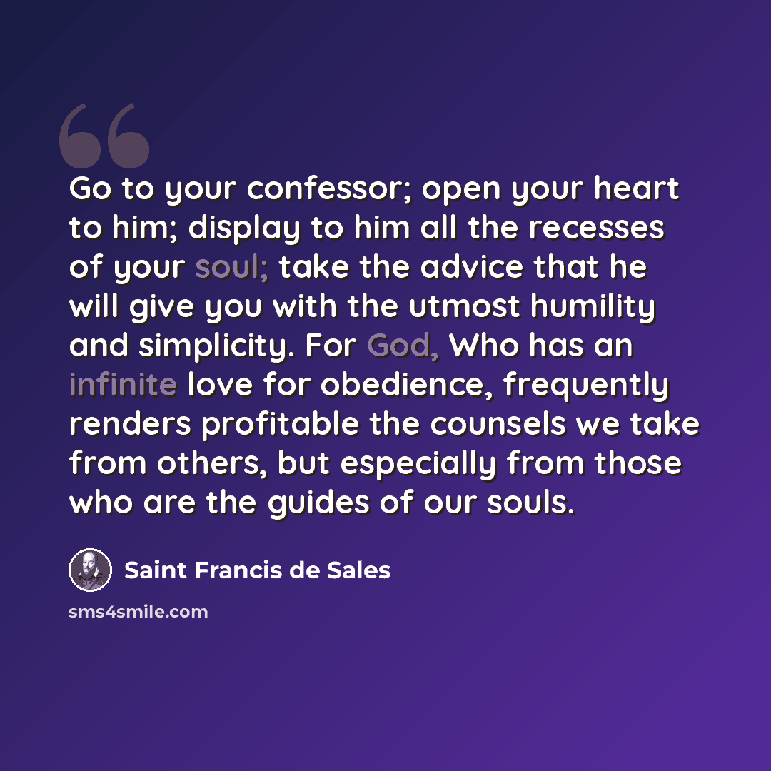 “Go to your confessor; open your heart to him; display to him all the recesses of your soul; take the advice that he will give you with the utmost humility and simplicity. For God, Who has an infinite love for obedience, frequently renders profitable the counsels we take from others, but especially…” quote by Saint Francis de Sales