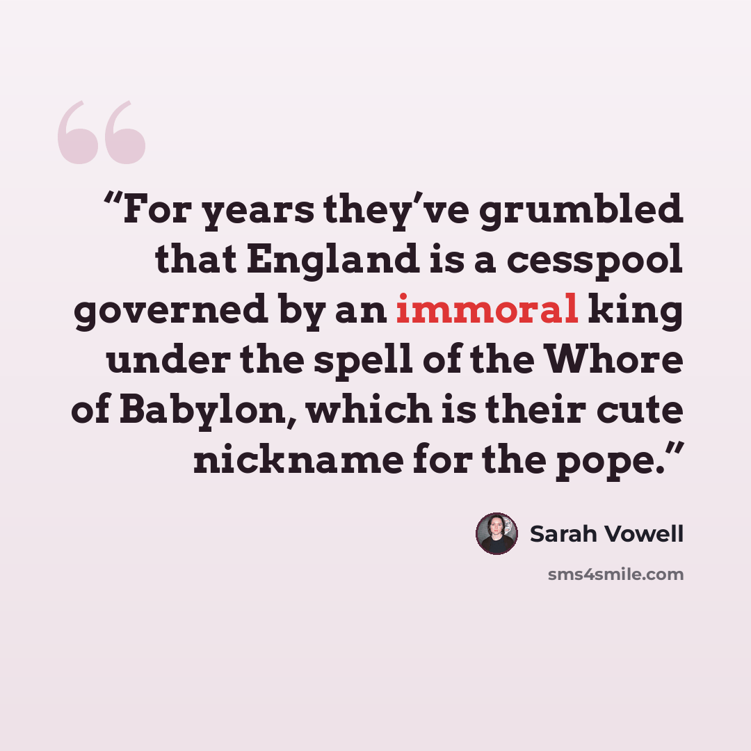 “For years they’ve grumbled that England is a cesspool governed by an immoral king under the spell of the Whore of Babylon, which is their cute nickname for the pope.” quote by Sarah Vowell