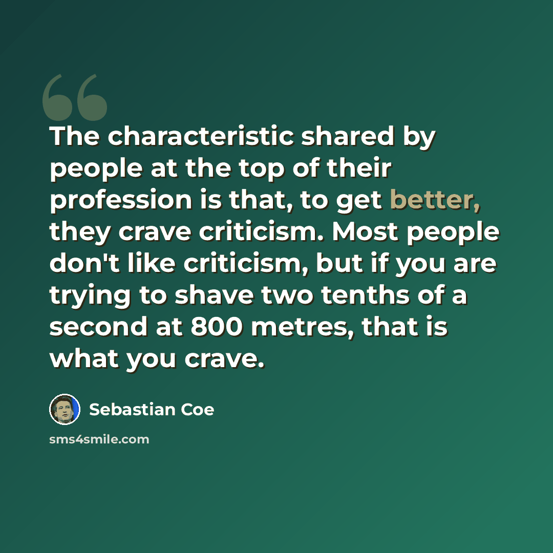 “The characteristic shared by people at the top of their profession is that, to get better, they crave criticism. Most people don't like criticism, but if you are trying to shave two tenths of a second at 800 metres, that is what you crave.” quote by Sebastian Coe