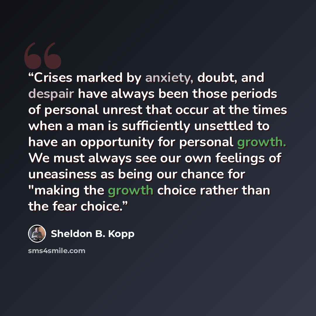 “Crises marked by anxiety, doubt, and despair have always been those periods of personal unrest that occur at the times when a man is sufficiently unsettled to have an opportunity for personal growth. We must always see our own feelings of uneasiness as being our chance for "making the growth…” quote by Sheldon B. Kopp