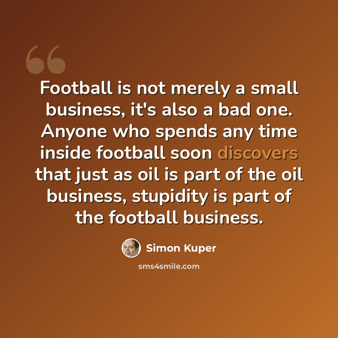 “Football is not merely a small business, it's also a bad one. Anyone who spends any time inside football soon discovers that just as oil is part of the oil business, stupidity is part of the football business.” quote by Simon Kuper