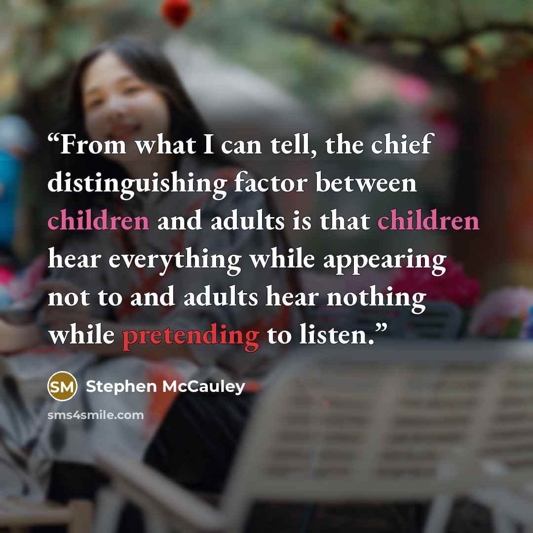 “From what I can tell, the chief distinguishing factor between children and adults is that children hear everything while appearing not to and adults hear nothing while pretending to listen.” quote by Stephen McCauley