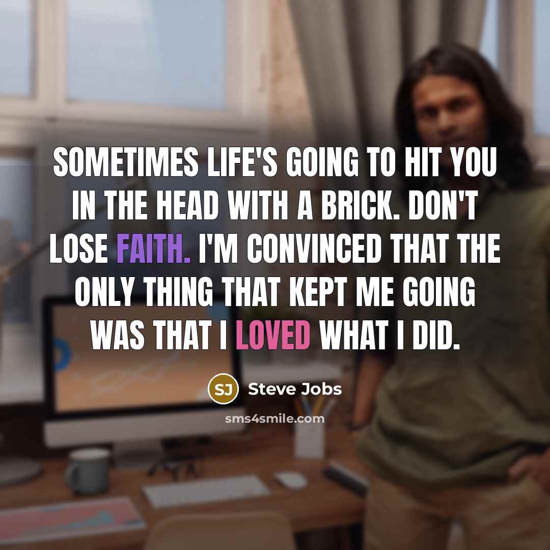 “Sometimes life's going to hit you in the head with a brick. Don't lose faith. I'm convinced that the only thing that kept me going was that I loved what I did.” quote by Steve Jobs