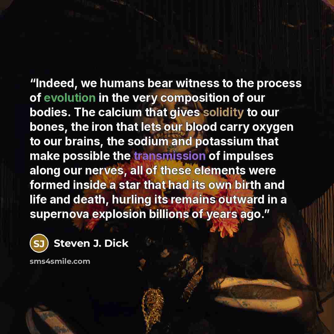“Indeed, we humans bear witness to the process of evolution in the very composition of our bodies. The calcium that gives solidity to our bones, the iron that lets our blood carry oxygen to our brains, the sodium and potassium that make possible the transmission of impulses along our nerves, all of…” quote by Steven J. Dick