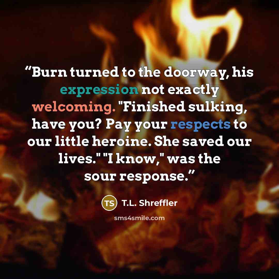 “Burn turned to the doorway, his expression not exactly welcoming. "Finished sulking, have you? Pay your respects to our little heroine. She saved our lives." "I know," was the sour response.” quote by T.L. Shreffler