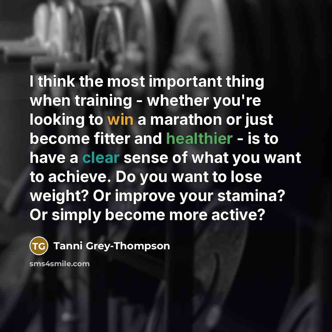 “I think the most important thing when training - whether you're looking to win a marathon or just become fitter and healthier - is to have a clear sense of what you want to achieve. Do you want to lose weight? Or improve your stamina? Or simply become more active?” quote by Tanni Grey-Thompson