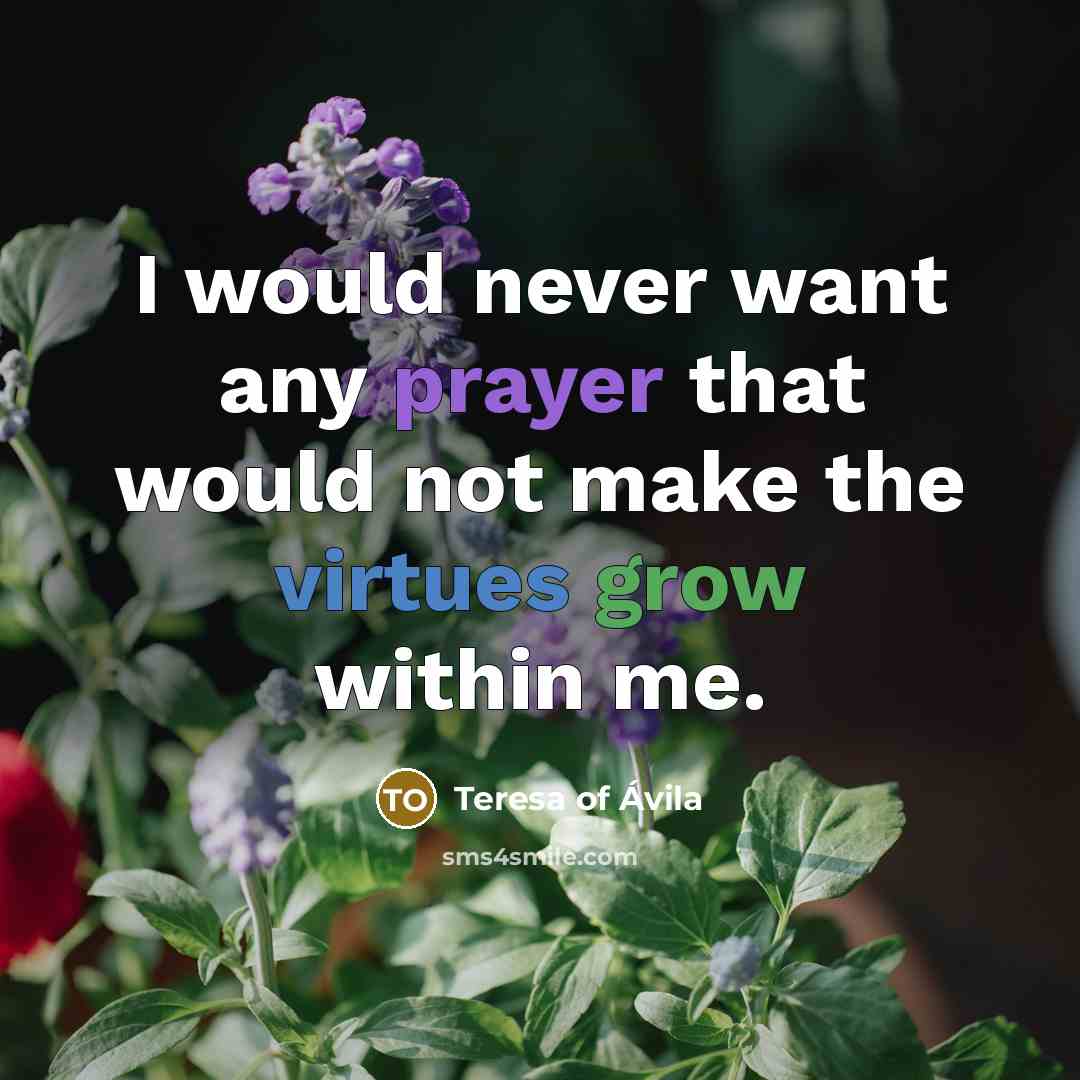 “I would never want any prayer that would not make the virtues grow within me.” quote by Teresa of Avila