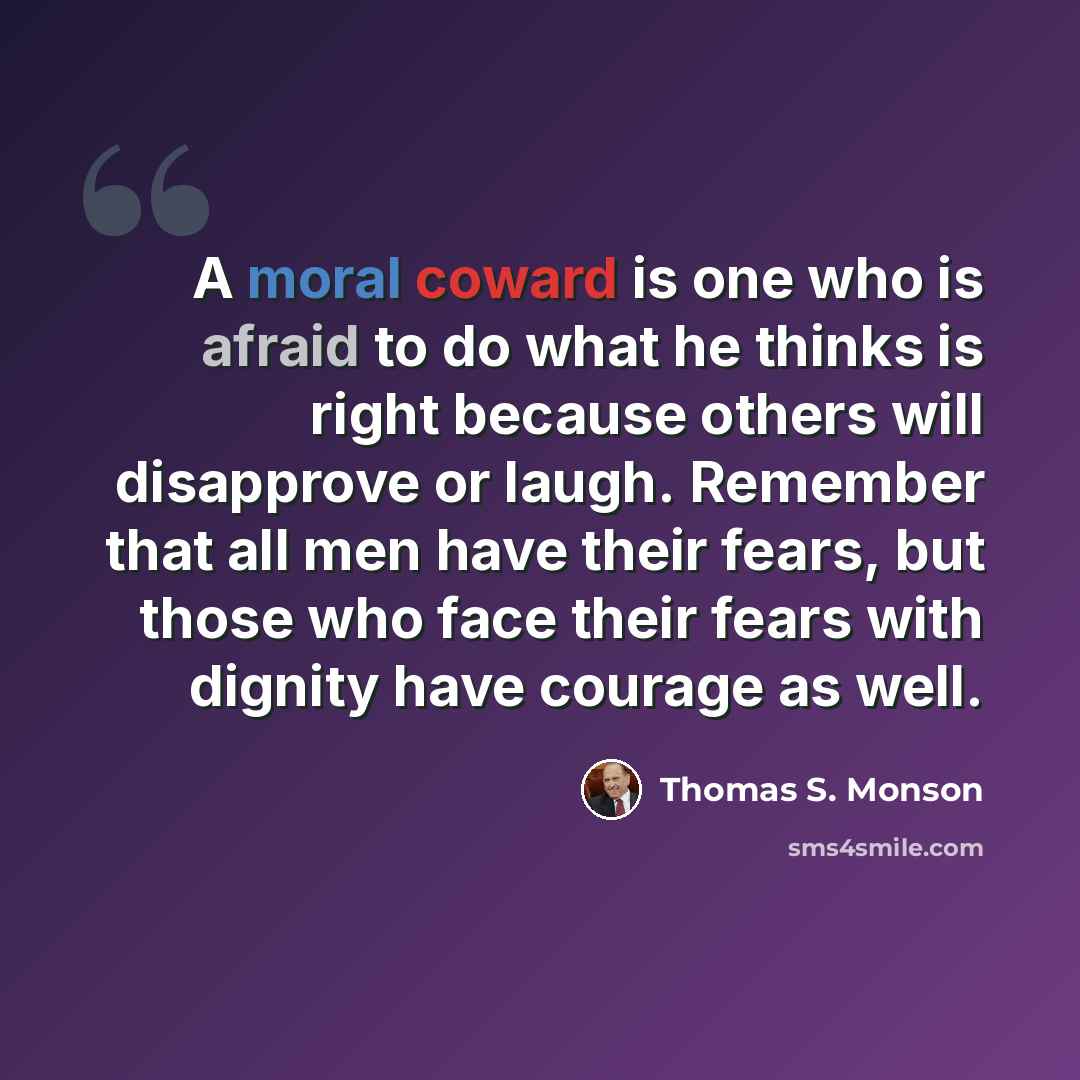 “A moral coward is one who is afraid to do what he thinks is right because others will disapprove or laugh. Remember that all men have their fears, but those who face their fears with dignity have courage as well.” quote by Thomas S. Monson