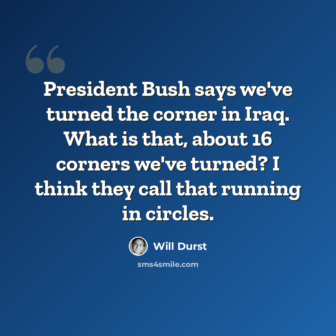 “President Bush says we've turned the corner in Iraq. What is that, about 16 corners we've turned? I think they call that running in circles.” quote by Will Durst