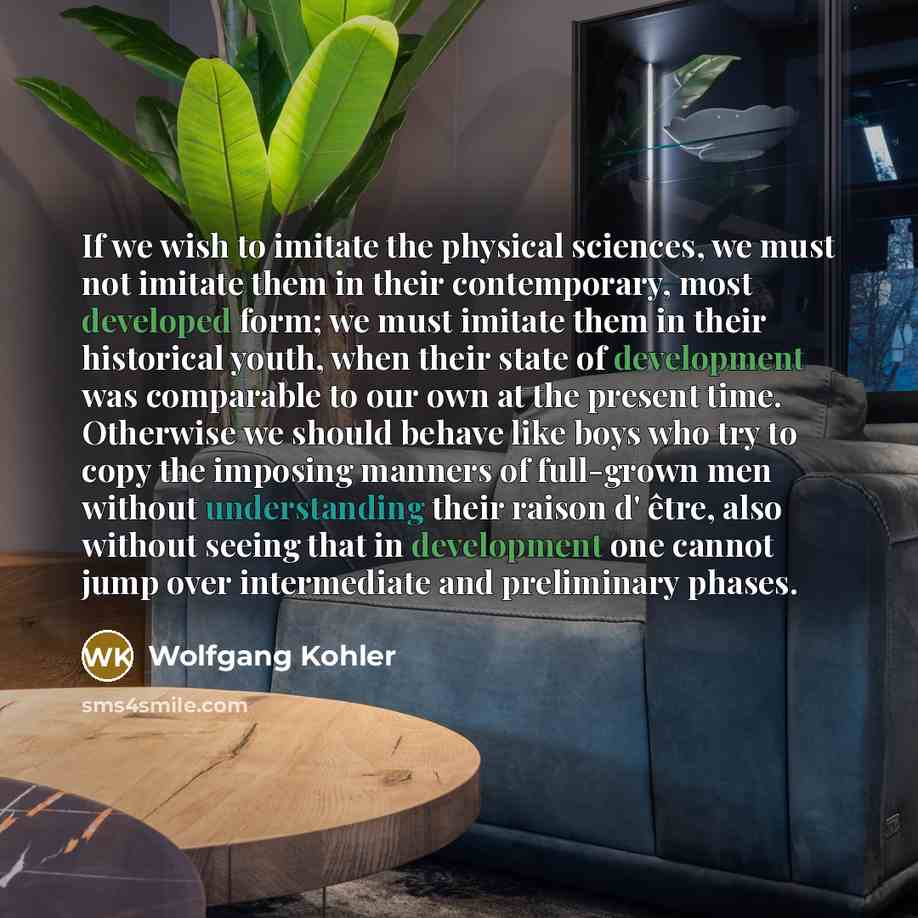 “If we wish to imitate the physical sciences, we must not imitate them in their contemporary, most developed form; we must imitate them in their historical youth, when their state of development was comparable to our own at the present time. Otherwise we should behave like boys who try to copy the…” quote by Wolfgang Kohler