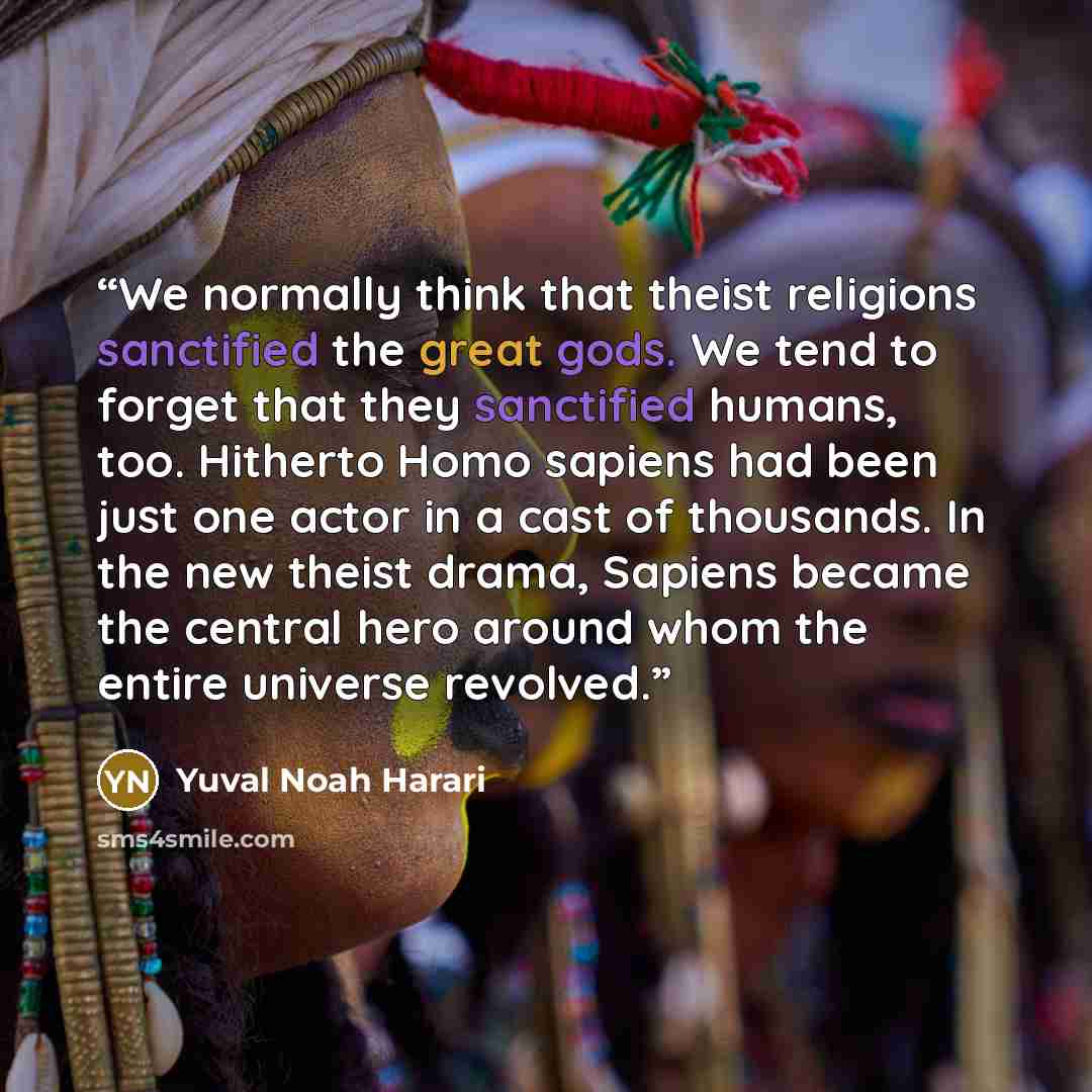 “We normally think that theist religions sanctified the great gods. We tend to forget that they sanctified humans, too. Hitherto Homo sapiens had been just one actor in a cast of thousands. In the new theist drama, Sapiens became the central hero around whom the entire universe revolved.” quote by Yuval Noah Harari