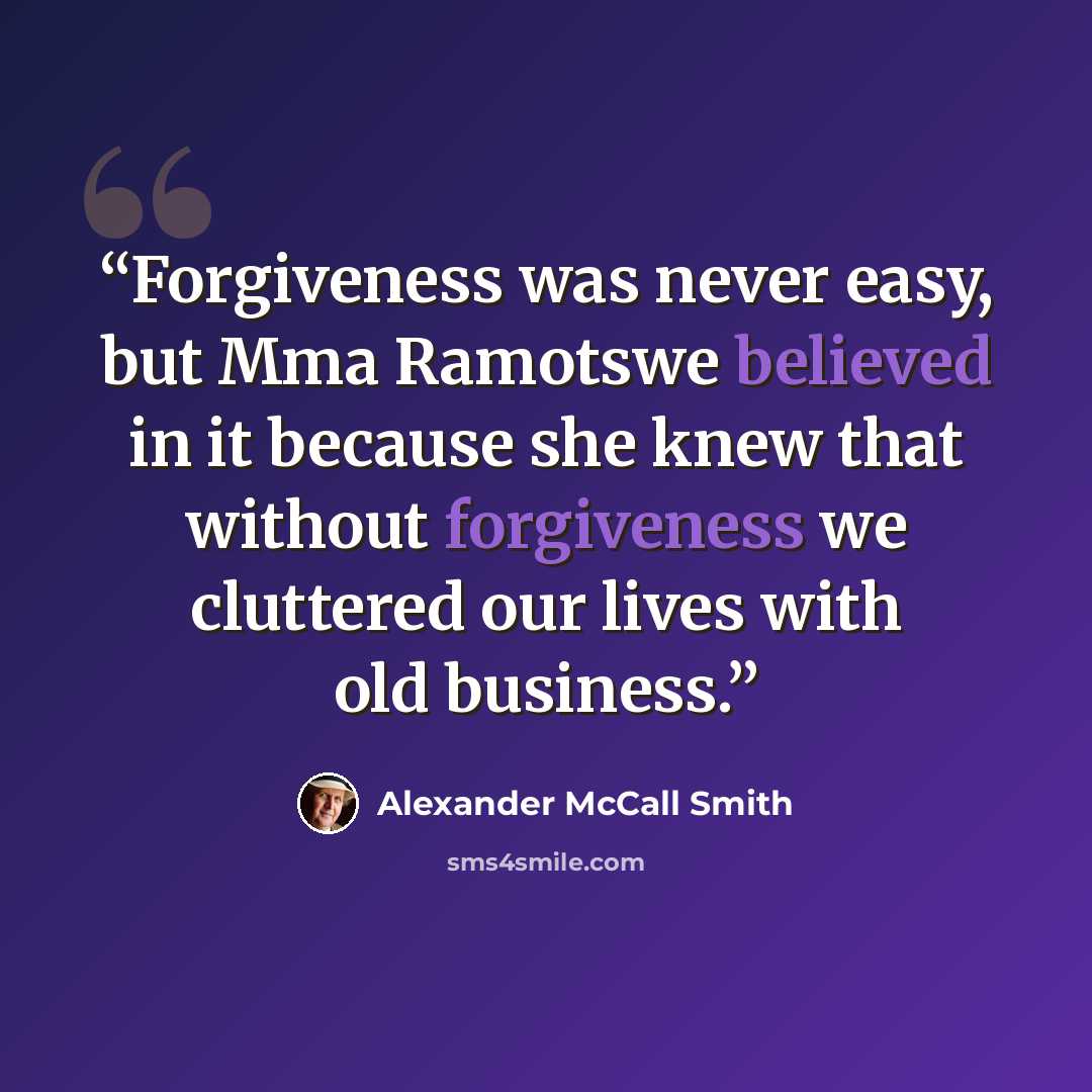 “Forgiveness was never easy, but Mma Ramotswe believed in it because she knew that without forgiveness we cluttered our lives with old business.” quote by Alexander McCall Smith