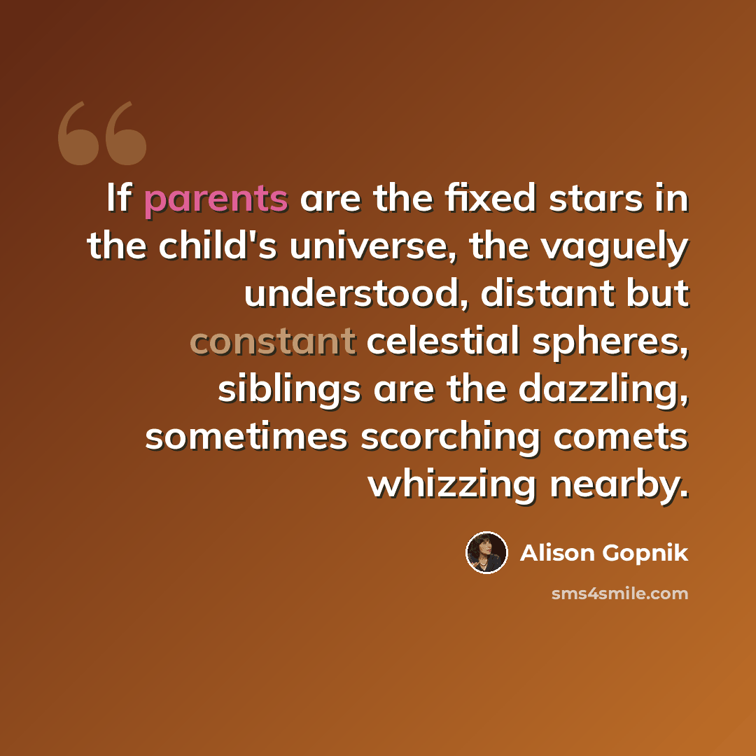 “If parents are the fixed stars in the child's universe, the vaguely understood, distant but constant celestial spheres, siblings are the dazzling, sometimes scorching comets whizzing nearby.” quote by Alison Gopnik