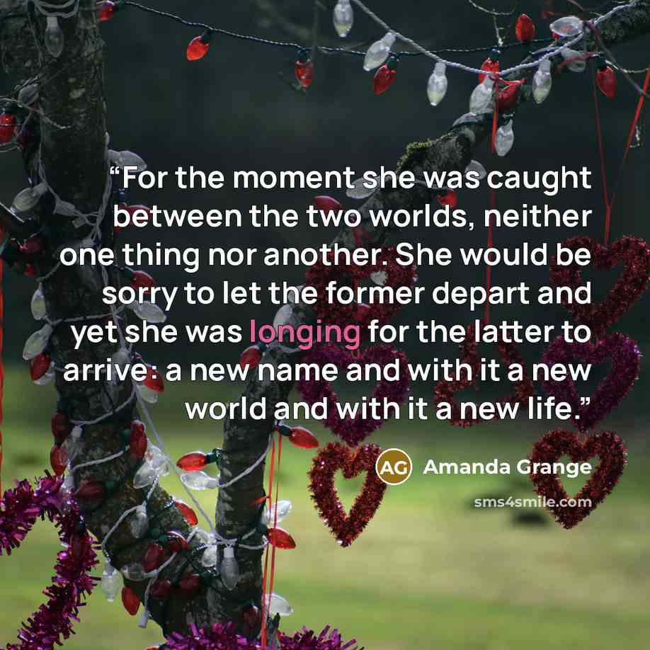 “For the moment she was caught between the two worlds, neither one thing nor another. She would be sorry to let the former depart and yet she was longing for the latter to arrive: a new name and with it a new world and with it a new life.” quote by Amanda Grange
