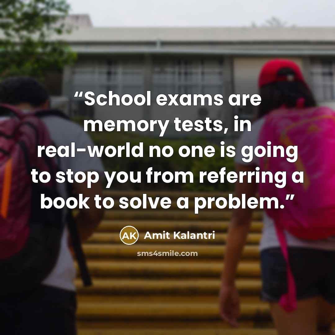 “School exams are memory tests, in real-world no one is going to stop you from referring a book to solve a problem.” quote by Amit Kalantri