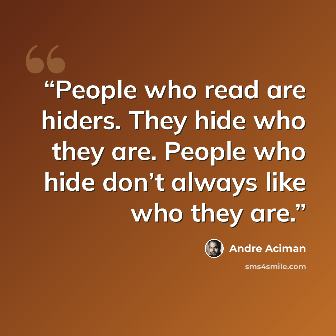 “People who read are hiders. They hide who they are. People who hide don’t always like who they are.” quote by André Aciman