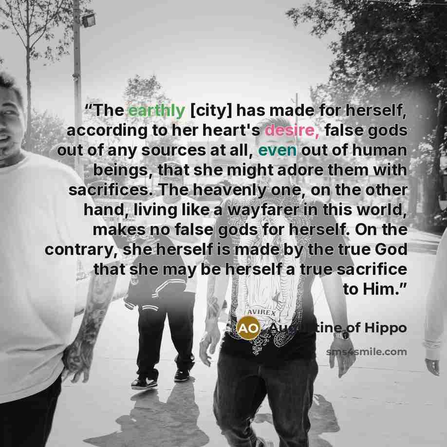 “The earthly [city] has made for herself, according to her heart's desire, false gods out of any sources at all, even out of human beings, that she might adore them with sacrifices. The heavenly one, on the other hand, living like a wayfarer in this world, makes no false gods for herself. On the…” quote by Augustine of Hippo