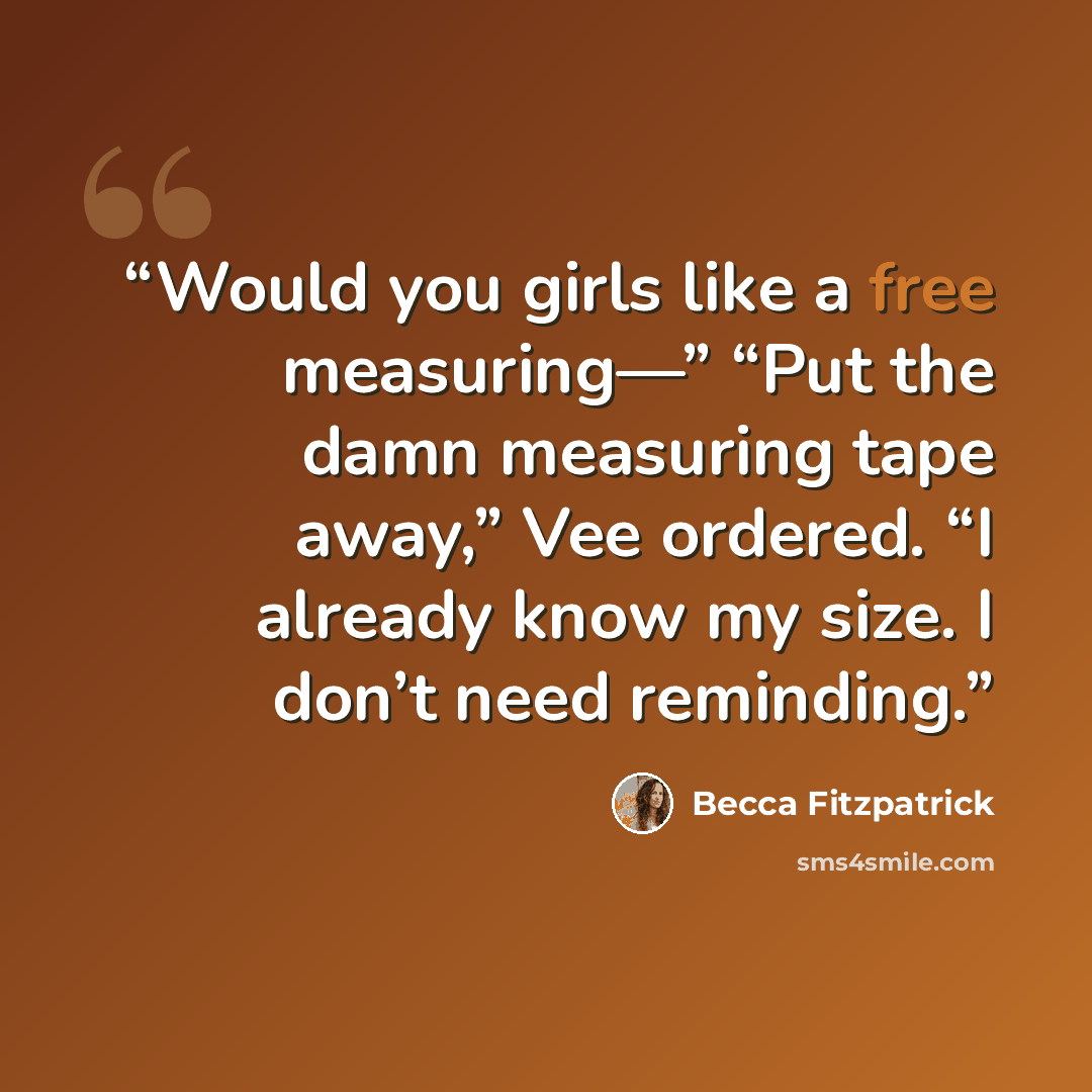 “Would you girls like a free measuring—” “Put the damn measuring tape away,” Vee ordered. “I already know my size. I don’t need reminding.” quote by Becca Fitzpatrick