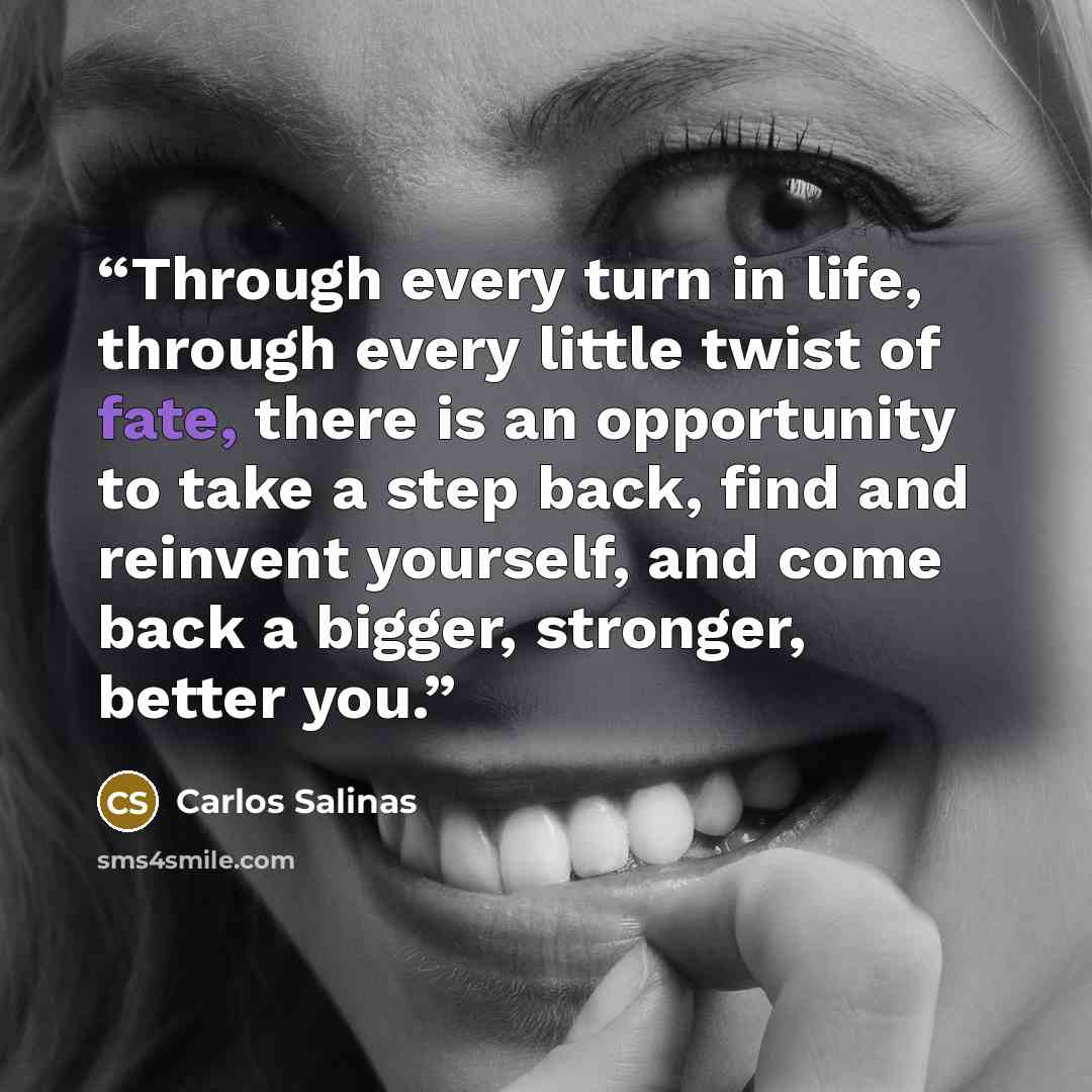 “Through every turn in life, through every little twist of fate, there is an opportunity to take a step back, find and reinvent yourself, and come back a bigger, stronger, better you.” quote by Carlos Salinas