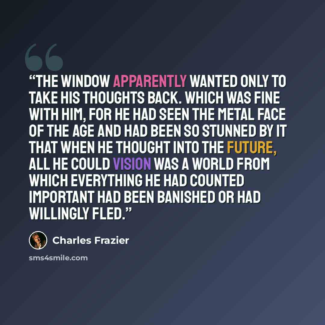 “The window apparently wanted only to take his thoughts back. Which was fine with him, for he had seen the metal face of the age and had been so stunned by it that when he thought into the future, all he could vision was a world from which everything he had counted important had been banished or…” quote by Charles Frazier