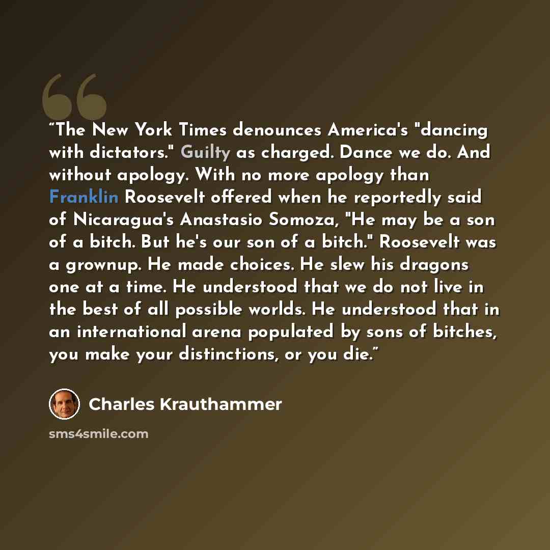 “The New York Times denounces America's "dancing with dictators." Guilty as charged. Dance we do. And without apology. With no more apology than Franklin Roosevelt offered when he reportedly said of Nicaragua's Anastasio Somoza, "He may be a son of a bitch. But he's our son of a bitch." Roosevelt…” quote by Charles Krauthammer