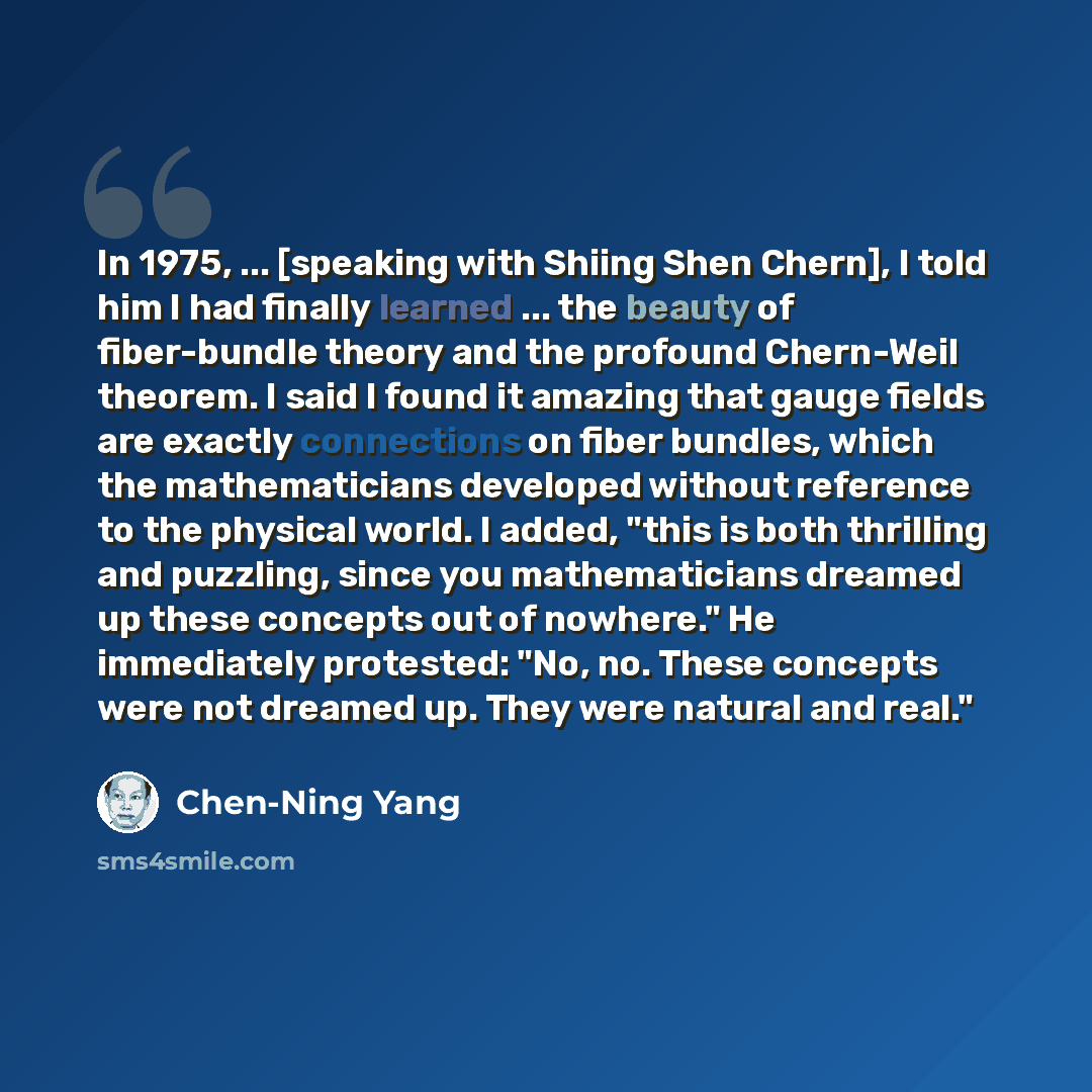 “In 1975, ... [speaking with Shiing Shen Chern], I told him I had finally learned ... the beauty of fiber-bundle theory and the profound Chern-Weil theorem. I said I found it amazing that gauge fields are exactly connections on fiber bundles, which the mathematicians developed without reference to…” quote by Chen-Ning Yang
